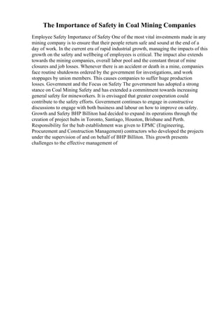 The Importance of Safety in Coal Mining Companies
Employee Safety Importance of Safety One of the most vital investments made in any
mining company is to ensure that their people return safe and sound at the end of a
day of work. In the current era of rapid industrial growth, managing the impacts of this
growth on the safety and wellbeing of employees is critical. The impact also extends
towards the mining companies, overall labor pool and the constant threat of mine
closures and job losses. Whenever there is an accident or death in a mine, companies
face routine shutdowns ordered by the government for investigations, and work
stoppages by union members. This causes companies to suffer huge production
losses. Government and the Focus on Safety The government has adopted a strong
stance on Coal Mining Safety and has extended a commitment towards increasing
general safety for mineworkers. It is envisaged that greater cooperation could
contribute to the safety efforts. Government continues to engage in constructive
discussions to engage with both business and labour on how to improve on safety.
Growth and Safety BHP Billiton had decided to expand its operations through the
creation of project hubs in Toronto, Santiago, Houston, Brisbane and Perth.
Responsibility for the hub establishment was given to EPMC (Engineering,
Procurement and Construction Management) contractors who developed the projects
under the supervision of and on behalf of BHP Billiton. This growth presents
challenges to the effective management of
 