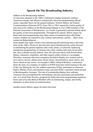 Speech On The Broadcasting Industry
Address to the Broadcasting Industry
As television channels in the 1960 s continued to display numerous violence,
American comedy, and offensive commercials, television programming offered
scanty, enjoyable shows for the general audience. Newton Minow, the Federal
Communications Chairman (FCC) from 1961 to 1963, argued for a better quality of
television in his Address to the Broadcasting Industry to over 2,000 members of the
National Association of Broadcasters. As a result, it generated a national debate about
the quality of television programming. Throughout his speech, Minow argues for
better television programming since other means of communication offer better
content, children are exposed to only violence and cartoons, and the ... Show more
content on Helpwriting.net ...
Some people may argue a book is less entertaining and interesting than a television
show in the 1960 s. However, the television shows broadcasted are solely focused
to entertaining the general audience after work, chores, or school by employing
monotonous programming. If a person who solely watches television for an entire
day, they evidently become tedious. Also, the television shows lack diverse plots,
themes, characters, originality, and other aspects unlike a book or a newspaper.
Therefore, numerous television companies decided to display new content such as
news shows, movies, drama series, horror shows, documentaries, music shows, and
shows based on true stories. An example is HBO s Band of Brothers, a miniseries
about the story of a company of soldiers in WWII from their initial training to the end
of the war. During the war, the soldiers experience D Day, participate in numerous
battles, liberate a Nazi concentration camp, and enter Hitler s mountain retreat located
in Berchtesgaden, Germany. This tale of comradeship displays how ordinary,
American men accomplished the extraordinary and end a gruesome and unjustified
war. As a result from Newton s proposal for better television programming, numerous
shows and series like Band of Brothers offer an entertaining, unique, and worthy
alternative to other forms of communication.
Another reason Minow argues for better television
 