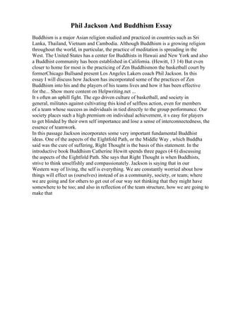 Phil Jackson And Buddhism Essay
Buddhism is a major Asian religion studied and practiced in countries such as Sri
Lanka, Thailand, Vietnam and Cambodia. Although Buddhism is a growing religion
throughout the world, in particular, the practice of meditation is spreading in the
West. The United States has a center for Buddhists in Hawaii and New York and also
a Buddhist community has been established in California. (Hewitt, 13 14) But even
closer to home for most is the practicing of Zen Buddhismon the basketball court by
formerChicago Bullsand present Los Angeles Lakers coach Phil Jackson. In this
essay I will discuss how Jackson has incorporated some of the practices of Zen
Buddhism into his and the players of his teams lives and how it has been effective
for the... Show more content on Helpwriting.net ...
It s often an uphill fight. The ego driven culture of basketball, and society in
general, militates against cultivating this kind of selfless action, even for members
of a team whose success as individuals in tied directly to the group performance. Our
society places such a high premium on individual achievement, it s easy for players
to get blinded by their own self importance and lose a sense of interconnectedness, the
essence of teamwork.
In this passage Jackson incorporates some very important fundamental Buddhist
ideas. One of the aspects of the Eightfold Path, or the Middle Way , which Buddha
said was the cure of suffering, Right Thought is the basis of this statement. In the
introductive book Buddhism Catherine Hewitt spends three pages (4 6) discussing
the aspects of the Eightfold Path. She says that Right Thought is when Buddhists,
strive to think unselfishly and compassionately. Jackson is saying that in our
Western way of living, the self is everything. We are constantly worried about how
things will effect us (ourselves) instead of as a community, society, or team; where
we are going and for others to get out of our way not thinking that they might have
somewhere to be too; and also in reflection of the team structure, how we are going to
make that
 