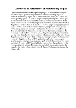 Operation and Performance of Reciprocating Engine
Operation and Performance of Reciprocating Engine As an accident investigator,
understanding the operation and performance of the reciprocating engine is
essential. Reciprocating engine can be branched into two groups, the 2 stroke and 4
stroke operating cycles. The 2 stroke reciprocating engine completes a power cycle
in only one crankshaft revolution and two strokes, compression and power stroke.
This is achieved when power and compression stroke happens simultaneously while
the piston is near the bottom of its travel. The 4 stroke reciprocating engine operates
on the 4 stroke 5 event cycle, which are the intake, compression, power, exhaust
stroke and ignition event. During the intake stroke, the piston descends from top
dead center (TDC) with the exhaust valve closed and the intake valve open to the
bottom dead center (BDC) of the cylinder. As the piston descends, a mixture of air
and fuel from the carburetor is drawn into the cylinder. After the intake valve closed,
the piston moves back toward TDC of the cylinder compressing the fuel air mixture.
Just before the piston is close to TDC, ignition takes place by a spark plug in
gasoline engines which produces an electric spark in the fuel air mixture. The piston
move back down toward BDC resulted by the pressure from the combustion of the
compressed fuel air mixture. This causes the crankshaft to rotate, thus turning the
propeller. During the exhaust stroke, it expels the used fuel air mixture through the
exhaust valve
 
