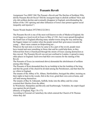 Peasants Revolt
Assignment Two HIST 304| The Peasant s Revolt and The Decline of Serfdom| Why
did the Peasants Revolt Occur? Did the insurgents hope to abolish serfdom? How and
why did serfdom decline and eventually disappear in England, notwithstanding the
failure of the 1381 uprising and other influences of lower class protest against social
inequality and injustice? |
Naomi Woods Student 297278812/22/2011|
The Peasants Revolt is one of the most well known revolts of Medieval England, the
revolt began as a local revolt in Essex in May of 1381, but it soon spread throughout
the South East of England affecting many smaller towns along the way and having
the biggest impact on London when the people turned their grievances towards the
young ... Show more content on Helpwriting.net ...
Whatever the real story is to how he came to be a part of the revolt, people must
have trusted and seen something in Straw that said he could help them, as they
followed him from a Churchyard through the streets of Essex causing destruction as
they moved. The Peasants Revolt was not just confined to London, it spread to many
other places in England. Each town had their own reasons for the starting of the
Revolt.
The Peasants of Essex (as mentioned above) demanded the abolishment of serfdom
among other things.
The Peasants of Kent demanded there be no lordship in but the lordship of the king
and that the goods of the church be divided among the Parishioners, and that there be
no villein in England.
The tenants of the Abbey of St. Albans, Hertfordshire, besieged the abbot, insisting on
their rights to hunt in the woods, fish in the river, grind their own corn at home, and
sell land among themselves.
The tenants of Buy St. Edmunds, Suffolk, broke into the abbey and for a time
extorted their liberties from the abbot.
In Winchester, Hampshire and Beverly and Scarborough, Yorkshire, the unprivileged
rose against the privileged.
(History of England, Page 176 177)
According to Frossiart at Canterbury the rebels entered the Church of St Thomas
where they did
 