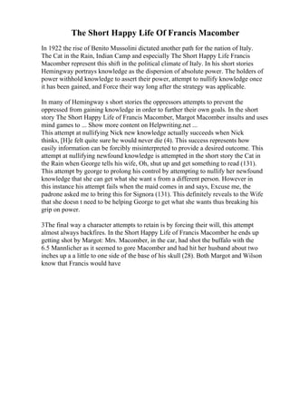 The Short Happy Life Of Francis Macomber
In 1922 the rise of Benito Mussolini dictated another path for the nation of Italy.
The Cat in the Rain, Indian Camp and especially The Short Happy Life Francis
Macomber represent this shift in the political climate of Italy. In his short stories
Hemingway portrays knowledge as the dispersion of absolute power. The holders of
power withhold knowledge to assert their power, attempt to nullify knowledge once
it has been gained, and Force their way long after the strategy was applicable.
In many of Hemingway s short stories the oppressors attempts to prevent the
oppressed from gaining knowledge in order to further their own goals. In the short
story The Short Happy Life of Francis Macomber, Margot Macomber insults and uses
mind games to ... Show more content on Helpwriting.net ...
This attempt at nullifying Nick new knowledge actually succeeds when Nick
thinks, [H]e felt quite sure he would never die (4). This success represents how
easily information can be forcibly misinterpreted to provide a desired outcome. This
attempt at nullifying newfound knowledge is attempted in the short story the Cat in
the Rain when George tells his wife, Oh, shut up and get something to read (131).
This attempt by george to prolong his control by attempting to nullify her newfound
knowledge that she can get what she want s from a different person. However in
this instance his attempt fails when the maid comes in and says, Excuse me, the
padrone asked me to bring this for Signora (131). This definitely reveals to the Wife
that she doesn t need to be helping George to get what she wants thus breaking his
grip on power.
3The final way a character attempts to retain is by forcing their will, this attempt
almost always backfires. In the Short Happy Life of Francis Macomber he ends up
getting shot by Margot: Mrs. Macomber, in the car, had shot the buffalo with the
6.5 Mannlicher as it seemed to gore Macomber and had hit her husband about two
inches up a a little to one side of the base of his skull (28). Both Margot and Wilson
know that Francis would have
 