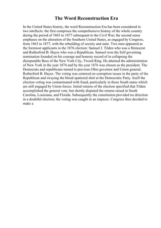 The Word Reconstruction Era
In the United States history, the word Reconstruction Era has been considered in
two intellects: the first comprises the comprehensive history of the whole country
during the period of 1865 to 1877 subsequent to the Civil War; the second sense
emphases on the alteration of the Southern United States, as engaged by Congress,
from 1863 to 1877, with the rebuilding of society and state. Two men appeared as
the foremost applicants in the 1876 election: Samuel J. Tilden who was a Democrat
and Rutherford B. Hayes who was a Republican. Samuel won the Self governing
nomination founded on his courage and honesty record of in collapsing the
disreputable Boss of the New York City, Tweed Ring. He attained the administration
of New York in the year 1874 and by the year 1876 was chosen as the president. The
Democrats and republicans turned to previous Ohio governor and Union general,
Rutherford B. Hayes. The voting was centered on corruption issues in the party of the
Republican and swaying the blood spattered shirt at the Democratic Party. Itself the
election voting was contaminated with fraud, particularly in those South states which
are still engaged by Union forces. Initial returns of the election specified that Tilden
accomplished the general vote, but shortly disputed the returns raised in South
Carolina, Louisiana, and Florida. Subsequently the constitution provided no direction
in a doubtful election; the voting was caught in an impasse. Congress then decided to
make a
 