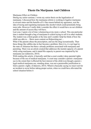 Thesis On Marijuana And Children
Marijuana Effect on Children
During my senior seminar, I wrote my senior thesis on the legalization of
marijuana. I discussed how the marijuana reform is working to legalize marijuana
in several states and the benefits of it. One reason behind my agreeance, was the
idea of taxing and regulating marijuana like alcohol which could potentially bring
more jobs. However I really didn t consider the effect it would have on our children
and the amount of access they will have.
Last year, I spent a lot of time volunteering at my mom s school. This one particular
time a student brought a bag of marijuana to school trying to sell it to other students.
The student was a third grader at the time and I couldn t help but think of how the
child was able to ... Show more content on Helpwriting.net ...
What if the parents abuse the prescription, and use the drug recreationally. Then
these things like edibles due in fact become a problem. Here it is, it s not legal in
the state of Arkansas but there s already problems associated with marijuana and
parenting. There was an article created that addresses the mental capacity of a parent
while using marijuana, and it stated His capacity to parent was impaired by his
marijuana use (unknown, 2015).
With reading this article, it basically said that a court couldn t deny parental rights
because of the use of medical marijuana. A court may consider a parent s marijuana
use to the extent that it affected the best interest of the child even though a parent s
legal medical marijuana use, standing alone, was not a permissible justification to
limit a parent s rights. (Unknown, 2015). Which is basically saying we must wait for
an incident to occur before taking proper action, when we could have alleviated the
school situation before it
 