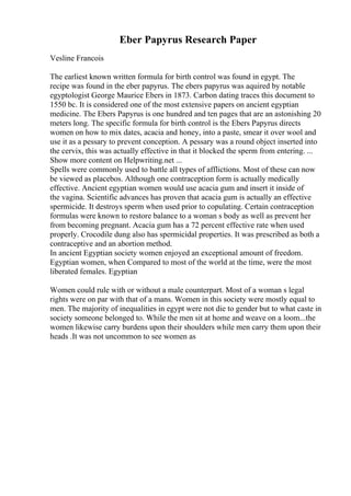 Eber Papyrus Research Paper
Vesline Francois
The earliest known written formula for birth control was found in egypt. The
recipe was found in the eber papyrus. The ebers papyrus was aquired by notable
egyptologist George Maurice Ebers in 1873. Carbon dating traces this document to
1550 bc. It is considered one of the most extensive papers on ancient egyptian
medicine. The Ebers Papyrus is one hundred and ten pages that are an astonishing 20
meters long. The specific formula for birth control is the Ebers Papyrus directs
women on how to mix dates, acacia and honey, into a paste, smear it over wool and
use it as a pessary to prevent conception. A pessary was a round object inserted into
the cervix, this was actually effective in that it blocked the sperm from entering. ...
Show more content on Helpwriting.net ...
Spells were commonly used to battle all types of afflictions. Most of these can now
be viewed as placebos. Although one contraception form is actually medically
effective. Ancient egyptian women would use acacia gum and insert it inside of
the vagina. Scientific advances has proven that acacia gum is actually an effective
spermicide. It destroys sperm when used prior to copulating. Certain contraception
formulas were known to restore balance to a woman s body as well as prevent her
from becoming pregnant. Acacia gum has a 72 percent effective rate when used
properly. Crocodile dung also has spermicidal properties. It was prescribed as both a
contraceptive and an abortion method.
In ancient Egyptian society women enjoyed an exceptional amount of freedom.
Egyptian women, when Compared to most of the world at the time, were the most
liberated females. Egyptian
Women could rule with or without a male counterpart. Most of a woman s legal
rights were on par with that of a mans. Women in this society were mostly equal to
men. The majority of inequalities in egypt were not die to gender but to what caste in
society someone belonged to. While the men sit at home and weave on a loom...the
women likewise carry burdens upon their shoulders while men carry them upon their
heads .It was not uncommon to see women as
 