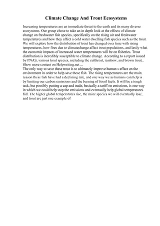 Climate Change And Trout Ecosystems
Increasing temperatures are an immediate threat to the earth and its many diverse
ecosystems. Our group chose to take an in depth look at the effects of climate
change on freshwater fish species, specifically on the rising air and freshwater
temperatures and how they affect a cold water dwelling fish species such as the trout.
We will explore how the distribution of trout has changed over time with rising
temperatures, how fires due to climatechange affect trout populations, and lastly what
the economic impacts of increased water temperatures will be on fisheries. Trout
distribution is incredibly susceptible to climate change. According to a report issued
by PNAS, various trout species, including the cutthroat, rainbow, and brown trout...
Show more content on Helpwriting.net ...
The only way to save these trout is to ultimately improve human s effect on the
environment in order to help save these fish. The rising temperatures are the main
reason these fish have had a declining rate, and one way we as humans can help is
by limiting our carbon emissions and the burning of fossil fuels. It will be a tough
task, but possibly putting a cap and trade, basically a tariff on emissions, is one way
in which we could help stop the emissions and eventually help global temperatures
fall. The higher global temperatures rise, the more species we will eventually lose,
and trout are just one example of
 