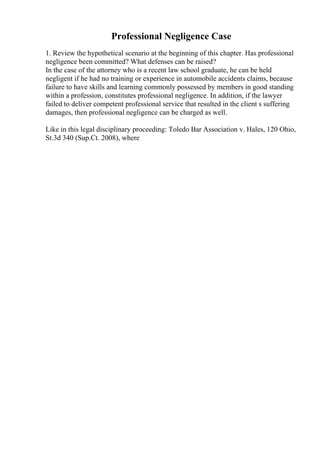 Professional Negligence Case
1. Review the hypothetical scenario at the beginning of this chapter. Has professional
negligence been committed? What defenses can be raised?
In the case of the attorney who is a recent law school graduate, he can be held
negligent if he had no training or experience in automobile accidents claims, because
failure to have skills and learning commonly possessed by members in good standing
within a profession, constitutes professional negligence. In addition, if the lawyer
failed to deliver competent professional service that resulted in the client s suffering
damages, then professional negligence can be charged as well.
Like in this legal disciplinary proceeding: Toledo Bar Association v. Hales, 120 Ohio,
St.3d 340 (Sup.Ct. 2008), where
 