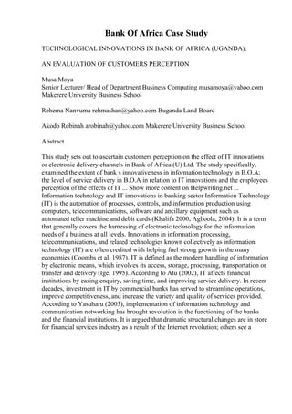 Bank Of Africa Case Study
TECHNOLOGICAL INNOVATIONS IN BANK OF AFRICA (UGANDA):
AN EVALUATION OF CUSTOMERS PERCEPTION
Musa Moya
Senior Lecturer/ Head of Department Business Computing musamoya@yahoo.com
Makerere University Business School
Rehema Nanvuma rehmashan@yahoo.com Buganda Land Board
Akodo Robinah arobinah@yahoo.com Makerere University Business School
Abstract
This study sets out to ascertain customers perception on the effect of IT innovations
or electronic delivery channels in Bank of Africa (U) Ltd. The study specifically,
examined the extent of bank s innovativeness in information technology in B.O.A;
the level of service delivery in B.O.A in relation to IT innovations and the employees
perception of the effects of IT ... Show more content on Helpwriting.net ...
Information technology and IT innovations in banking sector Information Technology
(IT) is the automation of processes, controls, and information production using
computers, telecommunications, software and ancillary equipment such as
automated teller machine and debit cards (Khalifa 2000, Agboola, 2004). It is a term
that generally covers the harnessing of electronic technology for the information
needs of a business at all levels. Innovations in information processing,
telecommunications, and related technologies known collectively as information
technology (IT) are often credited with helping fuel strong growth in the many
economies (Coombs et al, 1987). IT is defined as the modern handling of information
by electronic means, which involves its access, storage, processing, transportation or
transfer and delivery (Ige, 1995). According to Alu (2002), IT affects financial
institutions by easing enquiry, saving time, and improving service delivery. In recent
decades, investment in IT by commercial banks has served to streamline operations,
improve competitiveness, and increase the variety and quality of services provided.
According to Yasuharu (2003), implementation of information technology and
communication networking has brought revolution in the functioning of the banks
and the financial institutions. It is argued that dramatic structural changes are in store
for financial services industry as a result of the Internet revolution; others see a
 