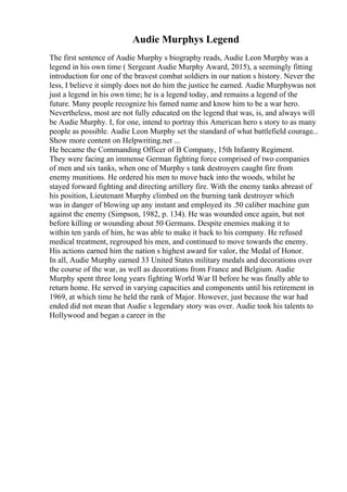 Audie Murphys Legend
The first sentence of Audie Murphy s biography reads, Audie Leon Murphy was a
legend in his own time ( Sergeant Audie Murphy Award, 2015), a seemingly fitting
introduction for one of the bravest combat soldiers in our nation s history. Never the
less, I believe it simply does not do him the justice he earned. Audie Murphywas not
just a legend in his own time; he is a legend today, and remains a legend of the
future. Many people recognize his famed name and know him to be a war hero.
Nevertheless, most are not fully educated on the legend that was, is, and always will
be Audie Murphy. I, for one, intend to portray this American hero s story to as many
people as possible. Audie Leon Murphy set the standard of what battlefield courage...
Show more content on Helpwriting.net ...
He became the Commanding Officer of B Company, 15th Infantry Regiment.
They were facing an immense German fighting force comprised of two companies
of men and six tanks, when one of Murphy s tank destroyers caught fire from
enemy munitions. He ordered his men to move back into the woods, whilst he
stayed forward fighting and directing artillery fire. With the enemy tanks abreast of
his position, Lieutenant Murphy climbed on the burning tank destroyer which
was in danger of blowing up any instant and employed its .50 caliber machine gun
against the enemy (Simpson, 1982, p. 134). He was wounded once again, but not
before killing or wounding about 50 Germans. Despite enemies making it to
within ten yards of him, he was able to make it back to his company. He refused
medical treatment, regrouped his men, and continued to move towards the enemy.
His actions earned him the nation s highest award for valor, the Medal of Honor.
In all, Audie Murphy earned 33 United States military medals and decorations over
the course of the war, as well as decorations from France and Belgium. Audie
Murphy spent three long years fighting World War II before he was finally able to
return home. He served in varying capacities and components until his retirement in
1969, at which time he held the rank of Major. However, just because the war had
ended did not mean that Audie s legendary story was over. Audie took his talents to
Hollywood and began a career in the
 