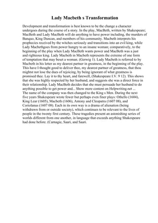 Lady Macbeth s Transformation
Development and transformation is best known to be the change a character
undergoes during the course of a story. In the play, MacBeth, written by Shakespeare;
MacBeth and Lady MacBeth will do anything to have power including, the murders of
Banquo, King Duncan, and members of his community. Macbeth interprets his
prophecies received by the witches seriously and transitions into an evil king, while
Lady Macbethgoes from power hungry to an insane woman; comparatively, to the
beginning of the play when Lady MacBeth wants power and MacBeth was a just
and righteous king. Lady Macbeth in Macbeth represents the extreme of one form
of temptation that may beset a woman. (Gerwig 1). Lady Macbeth is referred to by
Macbeth in his letter as my dearest partner in greatness, in the beginning of the play.
This have I thought good to deliver thee, my dearest partner of greatness, that thou
mightst not lose the dues of rejoicing, by being ignorant of what greatness is
promised thee. Lay it to thy heart, and farewell, (Shakespeare I.V. 9 12). This shows
that she was highly respected by her husband, and suggests she was a direct force in
their relationship. Lady MacBeth decides that she must persuade her husband to do
anything possible to get power and... Show more content on Helpwriting.net ...
The name of the company was then changed to the King s Men. During the next
five years Shakespeare wrote fewer but perhaps even finer plays: Othello (1604),
King Lear (1605), Macbeth (1606), Antony and Cleopatra (1607 08), and
Coriolanus (1607 08). Each in its own way is a drama of alienation (being
withdrawn from or outside society), which continues to be relevant to the lives of
people in the twenty first century. These tragedies present an astonishing series of
worlds different from one another, in language that exceeds anything Shakespeare
had done before. (Carnagie, Saari, and Saari.
 