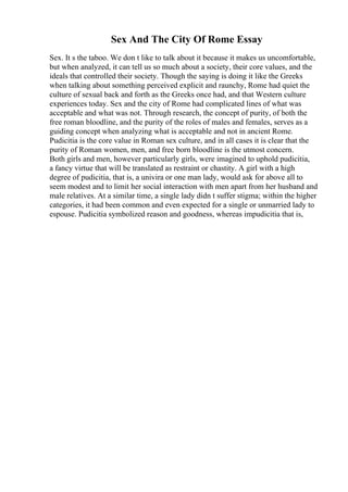 Sex And The City Of Rome Essay
Sex. It s the taboo. We don t like to talk about it because it makes us uncomfortable,
but when analyzed, it can tell us so much about a society, their core values, and the
ideals that controlled their society. Though the saying is doing it like the Greeks
when talking about something perceived explicit and raunchy, Rome had quiet the
culture of sexual back and forth as the Greeks once had, and that Western culture
experiences today. Sex and the city of Rome had complicated lines of what was
acceptable and what was not. Through research, the concept of purity, of both the
free roman bloodline, and the purity of the roles of males and females, serves as a
guiding concept when analyzing what is acceptable and not in ancient Rome.
Pudicitia is the core value in Roman sex culture, and in all cases it is clear that the
purity of Roman women, men, and free born bloodline is the utmost concern.
Both girls and men, however particularly girls, were imagined to uphold pudicitia,
a fancy virtue that will be translated as restraint or chastity. A girl with a high
degree of pudicitia, that is, a univira or one man lady, would ask for above all to
seem modest and to limit her social interaction with men apart from her husband and
male relatives. At a similar time, a single lady didn t suffer stigma; within the higher
categories, it had been common and even expected for a single or unmarried lady to
espouse. Pudicitia symbolized reason and goodness, whereas impudicitia that is,
 