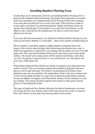 Installing Bamboo Flooring Essay
Usually there are no instructions in the box on installing bamboo flooring, but it is
done just like ordinary hardwood flooring. The proper floor preparation is essential
before any installation. It is important that all sub flooring be flat with a tolerance
of no more than one half inch over a twelve foot span. If the sub floor is made of
wood, staples are better to use than flooringcleats. Staples hold better and do not
squeak when stepped upon. If you decide to use a glue down installation, use the
adhesive that is specified by the manufacturer. Be sure to avoid water based
adhesives at all costs.
2
If you care about the environment, you should be installing bamboo flooring in every
room in your house. Bamboo is a renewable ... Show more content on Helpwriting.net
...
The oil urethane wood finish supplies a highly durable coating that allows the
beauty of the wood to shine through while minimizing discoloration due to age. A
lambs wool applicator is required for even coating, and one gallon can cover over 600
square feet. The water based urethane finish can be used only on previously sealed
surfaces. The crystal clear coating shows off the natural wood beauty, and it dries
very fast. No mixing is required, and it is very economical to use. One gallon will
cover up to 1000 square feet.
5
Polyurethane hardwood floor finishes are blends of synthetic resins that protect the
surface of wood. They are moisture resistant and available in high gloss and semi
gloss as well as satin and matte. The finish is recommended for kitchens where
splashing water may be a problem. The polyurethane finish is the most common and
it turns a lovely shade of amber as it ages. Do not shake the polyurethane container
because air bubbles will appear in the final finish. Instead, stir the container to avoid
any mishaps. The coating should be applied with a brush or roller going with the
grain to avoid marking the finish.
6
The types of hardwood floor finishes determine the kind of maintenance you must
use to keep the floor new looking. Most of the time all you have to do is sweep the
floor with a broom or dust mop, and clean up spills as soon as they
 