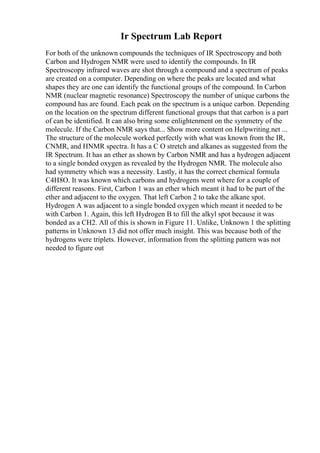 Ir Spectrum Lab Report
For both of the unknown compounds the techniques of IR Spectroscopy and both
Carbon and Hydrogen NMR were used to identify the compounds. In IR
Spectroscopy infrared waves are shot through a compound and a spectrum of peaks
are created on a computer. Depending on where the peaks are located and what
shapes they are one can identify the functional groups of the compound. In Carbon
NMR (nuclear magnetic resonance) Spectroscopy the number of unique carbons the
compound has are found. Each peak on the spectrum is a unique carbon. Depending
on the location on the spectrum different functional groups that that carbon is a part
of can be identified. It can also bring some enlightenment on the symmetry of the
molecule. If the Carbon NMR says that... Show more content on Helpwriting.net ...
The structure of the molecule worked perfectly with what was known from the IR,
CNMR, and HNMR spectra. It has a C O stretch and alkanes as suggested from the
IR Spectrum. It has an ether as shown by Carbon NMR and has a hydrogen adjacent
to a single bonded oxygen as revealed by the Hydrogen NMR. The molecule also
had symmetry which was a necessity. Lastly, it has the correct chemical formula
C4H8O. It was known which carbons and hydrogens went where for a couple of
different reasons. First, Carbon 1 was an ether which meant it had to be part of the
ether and adjacent to the oxygen. That left Carbon 2 to take the alkane spot.
Hydrogen A was adjacent to a single bonded oxygen which meant it needed to be
with Carbon 1. Again, this left Hydrogen B to fill the alkyl spot because it was
bonded as a CH2. All of this is shown in Figure 11. Unlike, Unknown 1 the splitting
patterns in Unknown 13 did not offer much insight. This was because both of the
hydrogens were triplets. However, information from the splitting pattern was not
needed to figure out
 