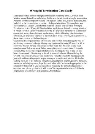 Wrongful Termination Case Study
San Francisco has another wrongful termination suit in the news. A worker from
Madera named Jason Pimentel claims that he was the victim of wrongful termination.
Pimentel filed his complaint on June 13th against Velex, Inc., Nexius Solutions, Inc.
Included in the complaint are a number of alleged violations. The complaint was
filed in the U.S. District Court for the Northern District of California. Wrongful
Termination (a.k.a. Wrongful Dismissal) is a legal phrase that refers to any situation
in which a worker s employment is ended by the employer (terminated) in breach of
contractual terms of employment, or due to any of the following: discrimination,
retaliation, an employee s refusal to be involved in illegal activity, or an employer s...
Show more content on Helpwriting.net ...
Overtime is to compensated as follows: one and one half times the regular rate of
pay for any hours worked over 8 in one day (up to and included 12 hours) or 40 in
one week. 8 hours per day constitutes one full work day. 40 hours in one week
constitutes one full work week. When an employee works more than 12 hours in
one day, they should be compensated at double their regular rate of pay for any
hours in excess of 12 in one day or for all hours worked over 8 hours during the
seventh consecutive work day in a workweek. Pimentel (plaintiff) has requested a
jury trial and is seeking unpaid wages, damages, penalties and interest. He is also
seeking payment of all statutory obligations, prejudgment interest, punitive damages,
restitution and disgorgement, legal fees and other relief as deemed appropriate in the
situation by the court. If you have questions regarding the correct calculation of
overtime pay, please get in touch with one of the experienced southern California
employment law attorneys at Blumenthal, Nordrehaug
 