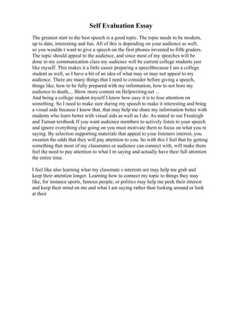 Self Evaluation Essay
The greatest start to the best speech is a good topic. The topic needs to be modern,
up to date, interesting and fun. All of this is depending on your audience as well,
so you wouldn t want to give a speech on the first phones invented to fifth graders.
The topic should appeal to the audience, and since most of my speeches will be
done in my communication class my audience will be current college students just
like myself. This makes it a little easier preparing a speechbecause I am a college
student as well, so I have a bit of an idea of what may or may not appeal to my
audience. There are many things that I need to consider before giving a speech,
things like, how to be fully prepared with my information, how to not bore my
audience to death,... Show more content on Helpwriting.net ...
And being a college student myself I know how easy it is to lose attention on
something. So I need to make sure during my speech to make it interesting and bring
a visual aide because I know that, that may help me share my information better with
students who learn better with visual aids as well as I do. As stated in our Frealeigh
and Tuman textbook If you want audience members to actively listen to your speech
and ignore everything else going on you must motivate them to focus on what you re
saying. By selection supporting materials that appeal to your listeners interest, you
sweeten the odds that they will pay attention to you. So with this I feel that by getting
something that most of my classmates or audience can connect with, will make them
feel the need to pay attention to what I m saying and actually have their full attention
the entire time.
I feel like also learning what my classmate s interests are may help me grab and
keep their attention longer. Learning how to connect my topic to things they may
like, for instance sports, famous people, or politics may help me peek their interest
and keep their mind on me and what I am saying rather than looking around or look
at their
 