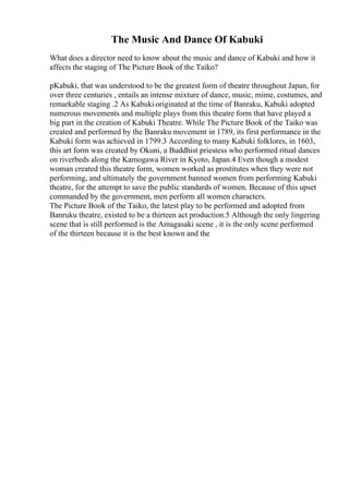The Music And Dance Of Kabuki
What does a director need to know about the music and dance of Kabuki and how it
affects the staging of The Picture Book of the Taiko?
pKabuki, that was understood to be the greatest form of theatre throughout Japan, for
over three centuries , entails an intense mixture of dance, music, mime, costumes, and
remarkable staging .2 As Kabuki originated at the time of Banraku, Kabuki adopted
numerous movements and multiple plays from this theatre form that have played a
big part in the creation of Kabuki Theatre. While The Picture Book of the Taiko was
created and performed by the Banraku movement in 1789, its first performance in the
Kabuki form was achieved in 1799.3 According to many Kabuki folklores, in 1603,
this art form was created by Okuni, a Buddhist priestess who performed ritual dances
on riverbeds along the Kamogawa River in Kyoto, Japan.4 Even though a modest
woman created this theatre form, women worked as prostitutes when they were not
performing, and ultimately the government banned women from performing Kabuki
theatre, for the attempt to save the public standards of women. Because of this upset
commanded by the government, men perform all women characters.
The Picture Book of the Taiko, the latest play to be performed and adopted from
Banruku theatre, existed to be a thirteen act production.5 Although the only lingering
scene that is still performed is the Amagasaki scene , it is the only scene performed
of the thirteen because it is the best known and the
 