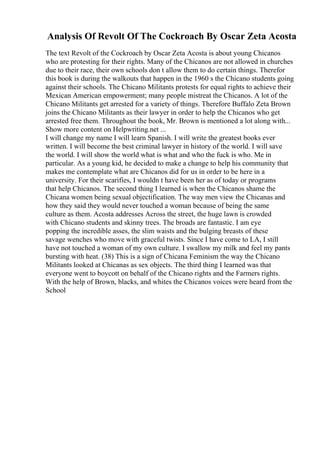 Analysis Of Revolt Of The Cockroach By Oscar Zeta Acosta
The text Revolt of the Cockroach by Oscar Zeta Acosta is about young Chicanos
who are protesting for their rights. Many of the Chicanos are not allowed in churches
due to their race, their own schools don t allow them to do certain things. Therefor
this book is during the walkouts that happen in the 1960 s the Chicano students going
against their schools. The Chicano Militants protests for equal rights to achieve their
Mexican American empowerment; many people mistreat the Chicanos. A lot of the
Chicano Militants get arrested for a variety of things. Therefore Buffalo Zeta Brown
joins the Chicano Militants as their lawyer in order to help the Chicanos who get
arrested free them. Throughout the book, Mr. Brown is mentioned a lot along with...
Show more content on Helpwriting.net ...
I will change my name I will learn Spanish. I will write the greatest books ever
written. I will become the best criminal lawyer in history of the world. I will save
the world. I will show the world what is what and who the fuck is who. Me in
particular. As a young kid, he decided to make a change to help his community that
makes me contemplate what are Chicanos did for us in order to be here in a
university. For their scarifies, I wouldn t have been her as of today or programs
that help Chicanos. The second thing I learned is when the Chicanos shame the
Chicana women being sexual objectification. The way men view the Chicanas and
how they said they would never touched a woman because of being the same
culture as them. Acosta addresses Across the street, the huge lawn is crowded
with Chicano students and skinny trees. The broads are fantastic. I am eye
popping the incredible asses, the slim waists and the bulging breasts of these
savage wenches who move with graceful twists. Since I have come to LA, I still
have not touched a woman of my own culture. I swallow my milk and feel my pants
bursting with heat. (38) This is a sign of Chicana Feminism the way the Chicano
Militants looked at Chicanas as sex objects. The third thing I learned was that
everyone went to boycott on behalf of the Chicano rights and the Farmers rights.
With the help of Brown, blacks, and whites the Chicanos voices were heard from the
School
 