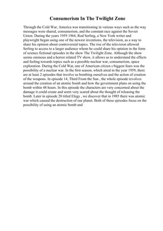 Consumerism In The Twilight Zone
Through the Cold War, America was transitioning in various ways such as the way
messages were shared, consumerism, and the constant race against the Soviet
Union. During the years 1959 1964, Rod Serling, a New York writer and
playwright began using one of the newest inventions, the television, as a way to
share his opinion about controversial topics. The rise of the television allowed
Serling to access to a larger audience whom he could share his opinion in the form
of science fictional episodes in the show The Twilight Zone. Although the show
seems ominous and a horror related TV show, it allows us to understand the effects
and feeling towards topics such as a possible nuclear war, consumerism, space
exploration. During the Cold War, one of American citizen s biggest fears was the
possibility of a nuclear war. In the first season, which aired in the year 1959, there
are at least 2 episodes that involve us bombing ourselves and the action of creation
of the weapons. In episode 14, Third From the Sun , the whole episode revolves
around the creation of an atomic bomb and how the government plans on using the
bomb within 48 hours. In this episode the characters are very concerned about the
damage it could create and seem very scared about the thought of releasing the
bomb. Later in episode 20 titled Elegy , we discover that in 1985 there was atomic
war which caused the destruction of our planet. Both of these episodes focus on the
possibility of using an atomic bomb and
 