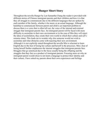 Hunger Short Story
Throughout the novella Hunger by Lan Samantha Chang the reader is provided with
different stories of Chinese immigrant parents and their children and how it is that
they all struggle to communicate due to the different languages that are spoken by
each member of the family, whether it be music or an actual language. Although the
hardship to communicate between parent and child is an important problem to
discuss there is a voice that is often left out, the voice of the internal and external
struggle that immigrant parents face. An immigrant parent will be faced with more
difficulty to assimilate to their new environment or in the case of Min they will reject
the ideas of assimilation, they create their own world in which their culture and self s
remains intact. This leads me to wonder why else someone would not wish to
assimilate and what obstacles come with rejecting their new environment.
Although it is not explicitly stated throughout the novella Min is reluctant to learn
English due to the fear of losing her culture and herself in the processes. Min s fear of
losing herself further emphasizes the internal struggles that immigrant parents face.
Struggles that go unnoticed due to the focus usually being the offspring and the
struggles that they face as a product of immigrant parents. Focusing more on why an
immigrant parent would chose to not learn a language to protect their identity and
their culture, I have asked my parents about their own experiences and feelings
 