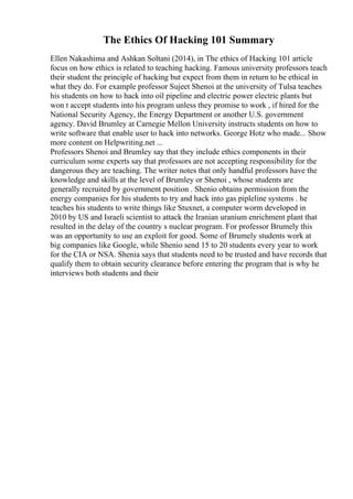 The Ethics Of Hacking 101 Summary
Ellen Nakashima and Ashkan Soltani (2014), in The ethics of Hacking 101 article
focus on how ethics is related to teaching hacking. Famous university professors teach
their student the principle of hacking but expect from them in return to be ethical in
what they do. For example professor Sujeet Shenoi at the university of Tulsa teaches
his students on how to hack into oil pipeline and electric power electric plants but
won t accept students into his program unless they promise to work , if hired for the
National Security Agency, the Energy Department or another U.S. government
agency. David Brumley at Carnegie Mellon University instructs students on how to
write software that enable user to hack into networks. George Hotz who made... Show
more content on Helpwriting.net ...
Professors Shenoi and Brumley say that they include ethics components in their
curriculum some experts say that professors are not accepting responsibility for the
dangerous they are teaching. The writer notes that only handful professors have the
knowledge and skills at the level of Brumley or Shenoi , whose students are
generally recruited by government position . Shenio obtains permission from the
energy companies for his students to try and hack into gas pipleline systems . he
teaches his students to write things like Stuxnet, a computer worm developed in
2010 by US and Israeli scientist to attack the Iranian uranium enrichment plant that
resulted in the delay of the country s nuclear program. For professor Brumely this
was an opportunity to use an exploit for good. Some of Brumely students work at
big companies like Google, while Shenio send 15 to 20 students every year to work
for the CIA or NSA. Shenia says that students need to be trusted and have records that
qualify them to obtain security clearance before entering the program that is why he
interviews both students and their
 
