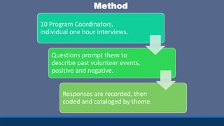 10 Program Coordinators,
individual one hour interviews.
Questions prompt them to
describe past volunteer events,
positive and negative.
Responses are recorded, then
coded and cataloged by theme.
Method
 