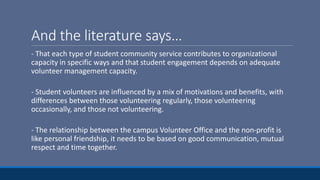 And the literature says…
- That each type of student community service contributes to organizational
capacity in specific ways and that student engagement depends on adequate
volunteer management capacity.
- Student volunteers are influenced by a mix of motivations and benefits, with
differences between those volunteering regularly, those volunteering
occasionally, and those not volunteering.
- The relationship between the campus Volunteer Office and the non-profit is
like personal friendship, it needs to be based on good communication, mutual
respect and time together.
 