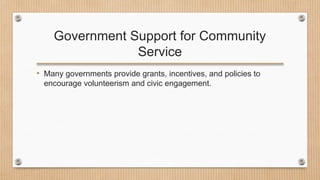 Government Support for Community
Service
• Many governments provide grants, incentives, and policies to
encourage volunteerism and civic engagement.
 