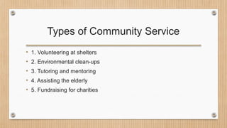 Types of Community Service
• 1. Volunteering at shelters
• 2. Environmental clean-ups
• 3. Tutoring and mentoring
• 4. Assisting the elderly
• 5. Fundraising for charities
 