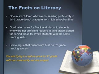 The Facts on Literacy
• One in six children who are not reading proficiently in
  third grade do not graduate from high school on time.

• Graduation rates for Black and Hispanic students
  who were not proficient readers in third grade lagged
  far behind those for White students with the same
  reading skills.

• Some argue that prisons are built on 3rd grade
  reading scores.

We are trying to capture pre-k to 3rd grade
with our community service project.
 