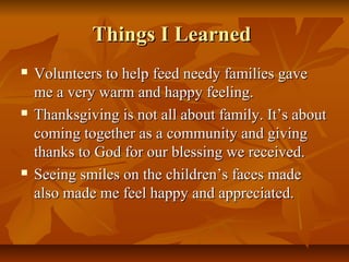 Things I Learned






Volunteers to help feed needy families gave
me a very warm and happy feeling.
Thanksgiving is not all about family. It’s about
coming together as a community and giving
thanks to God for our blessing we received.
Seeing smiles on the children’s faces made
also made me feel happy and appreciated.

 
