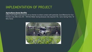 IMPLEMENTATION OF PROJECT
Agriculture drone Benifits
Safety and Health improvement of our farmer no direct contact with pesticide. Cost Effective For Our
Farmers only 400/ Acre. 90 – 190 litre Water Saving because only required 10L / acre. Saving Time. 10
Min/ Acres
 