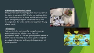 Automatic plant monitoring system
The automatic plant monitoring system allows you to track
the status of your plants 24/7. It helps you understand the
best times for watering, fertilizing, and harvesting for each
plant. It also gives you tips on how to take care of your
indoor plants in the winter months and keep them thriving
all year round.
Hydroponics
Hydroponics is the technique of growing plants using a
water-based nutrient solution rather than soil.
Hydroponics” refers to a soil-less growing system at either a
commercial or residential level. These systems help plants
grow by providing water and nutrients through a non-soil
growing medium
 