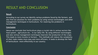 RESULT AND CONCLUSION
Result
According to our survey we identify various problems faced by the farmers .and
also find out solutions for their problems by using various technologies and other
management techniques in horticulture. For resolving the problems in
horticulture.
Conclusion
Hence we conclude that horticulture plays a crucial role in various sectors like
food system , agriculture etc.. in our daily life. By using different technologies
and also various management techniques improves the production of the crops.
This leads to more income to farmers . This methods will reduce the complexity
of their tasks makes more easy and more efficient. It leads to develop the field
of horticulture more effectively in our country.
 