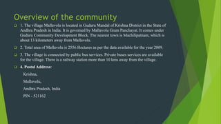 Overview of the community
 1. The village Mallavolu is located in Guduru Mandal of Krishna District in the State of
Andhra Pradesh in India. It is governed by Mallavolu Gram Panchayat. It comes under
Guduru Community Development Block. The nearest town is Machilipatnam, which is
about 13 kilometers away from Mallavolu.
 2. Total area of Mallavolu is 2556 Hectares as per the data available for the year 2009.
 3. The village is connected by public bus services. Private buses services are available
for the village. There is a railway station more than 10 kms away from the village.
 4. Postal Address:
Krishna,
Mallavolu,
Andhra Pradesh, India
PIN - 521162
 