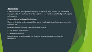 Arboriculture :
It is the cultivation, management, and study of individual trees, shrubs. Turf culture and
management includes all aspects of the production and maintenance of turf grass for sports
or leisure use
Ornamental and Landscape Horticulture :
The art of designing gardens, establishing lawns, installing plants and placing ornaments in
the landscape.
Ornamental plants fall under two main groups, namely
(1) Herbaceous ornamentals
(2) Woody ornamentals
Both these may be again divided into flowering ornamentals and non -flowering
ornamentals.
 