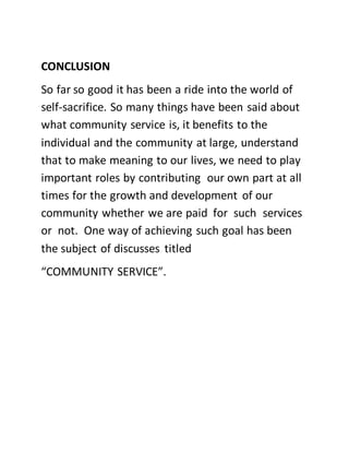 CONCLUSION
So far so good it has been a ride into the world of
self-sacrifice. So many things have been said about
what community service is, it benefits to the
individual and the community at large, understand
that to make meaning to our lives, we need to play
important roles by contributing our own part at all
times for the growth and development of our
community whether we are paid for such services
or not. One way of achieving such goal has been
the subject of discusses titled
“COMMUNITY SERVICE”.
 