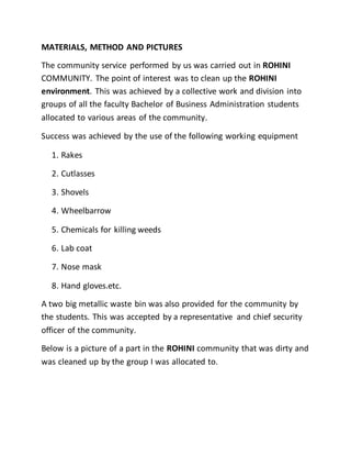 MATERIALS, METHOD AND PICTURES
The community service performed by us was carried out in ROHINI
COMMUNITY. The point of interest was to clean up the ROHINI
environment. This was achieved by a collective work and division into
groups of all the faculty Bachelor of Business Administration students
allocated to various areas of the community.
Success was achieved by the use of the following working equipment
1. Rakes
2. Cutlasses
3. Shovels
4. Wheelbarrow
5. Chemicals for killing weeds
6. Lab coat
7. Nose mask
8. Hand gloves.etc.
A two big metallic waste bin was also provided for the community by
the students. This was accepted by a representative and chief security
officer of the community.
Below is a picture of a part in the ROHINI community that was dirty and
was cleaned up by the group I was allocated to.
 