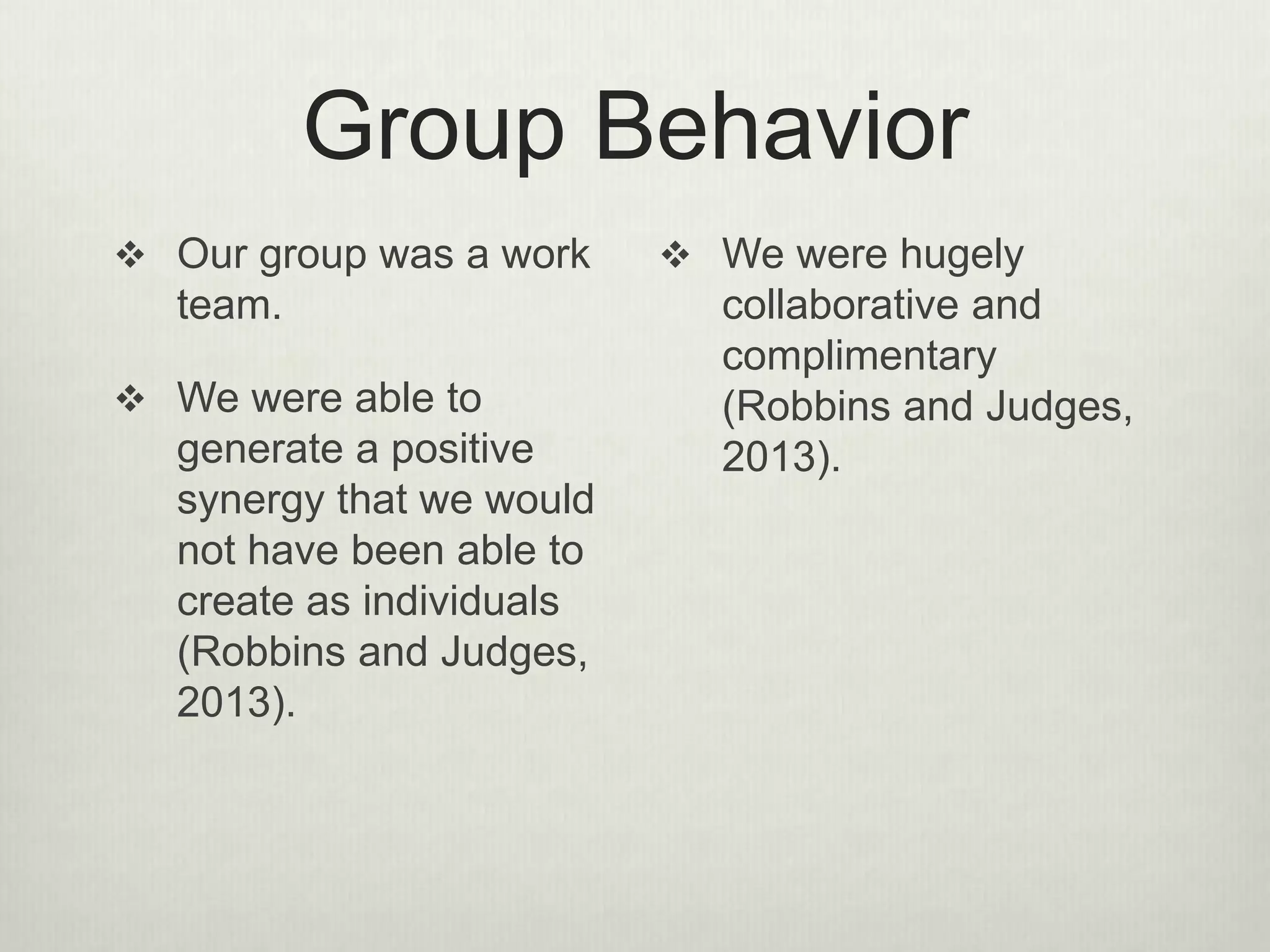 Group Behavior
 Our group was a work
team.
 We were able to
generate a positive
synergy that we would
not have been able to
create as individuals
(Robbins and Judges,
2013).
 We were hugely
collaborative and
complimentary
(Robbins and Judges,
2013).
 