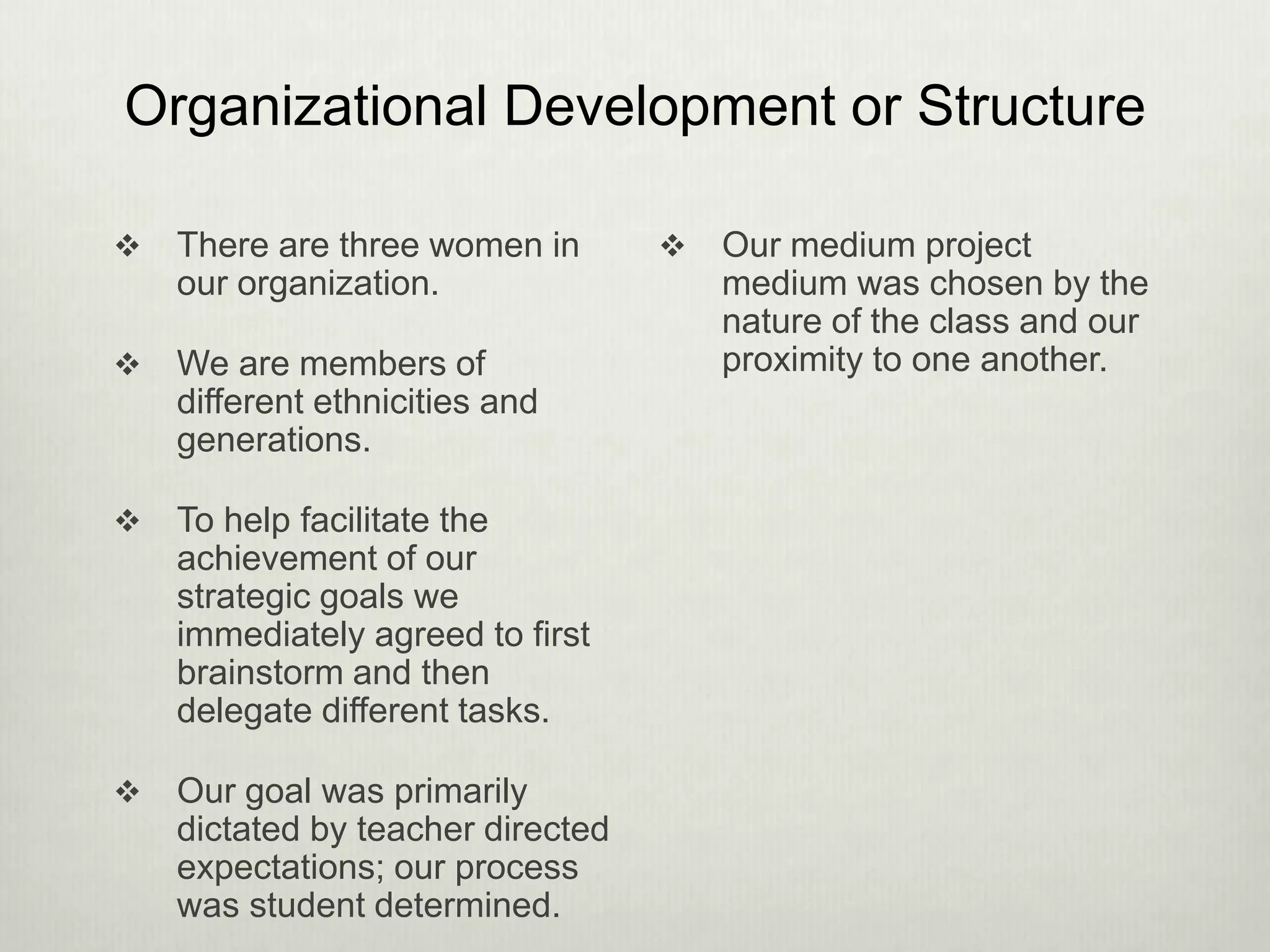 Organizational Development or Structure
 There are three women in
our organization.
 We are members of
different ethnicities and
generations.
 To help facilitate the
achievement of our
strategic goals we
immediately agreed to first
brainstorm and then
delegate different tasks.
 Our goal was primarily
dictated by teacher directed
expectations; our process
was student determined.
 Our medium project
medium was chosen by the
nature of the class and our
proximity to one another.
 