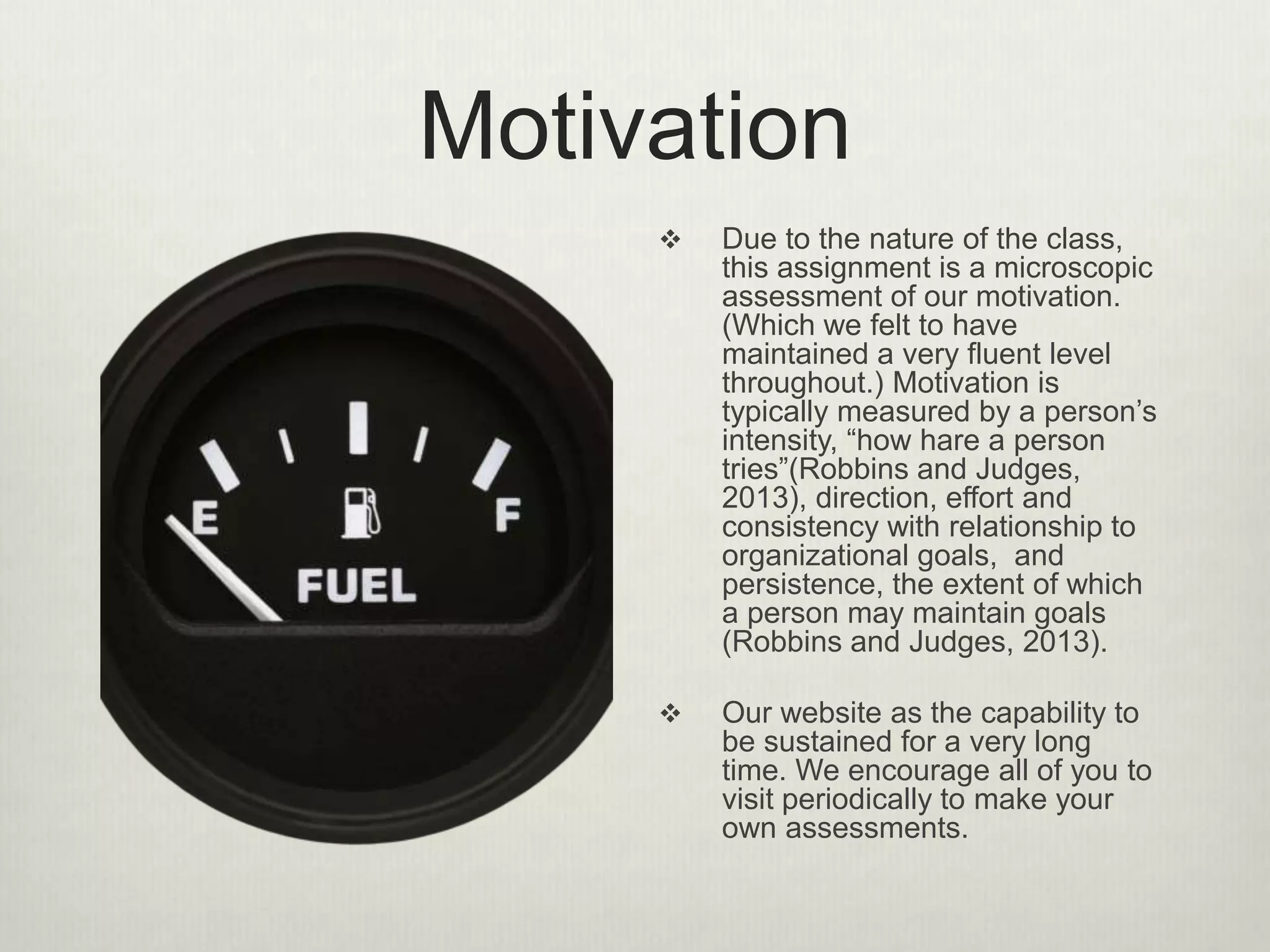 Motivation
 Due to the nature of the class,
this assignment is a microscopic
assessment of our motivation.
(Which we felt to have
maintained a very fluent level
throughout.) Motivation is
typically measured by a person’s
intensity, “how hare a person
tries”(Robbins and Judges,
2013), direction, effort and
consistency with relationship to
organizational goals, and
persistence, the extent of which
a person may maintain goals
(Robbins and Judges, 2013).
 Our website as the capability to
be sustained for a very long
time. We encourage all of you to
visit periodically to make your
own assessments.
 
