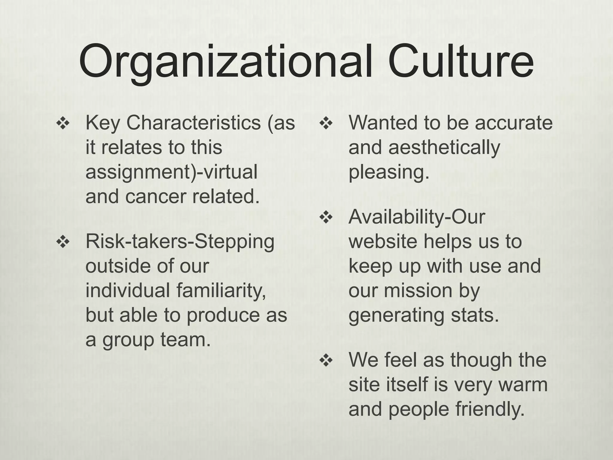 Organizational Culture
 Key Characteristics (as
it relates to this
assignment)-virtual
and cancer related.
 Risk-takers-Stepping
outside of our
individual familiarity,
but able to produce as
a group team.
 Wanted to be accurate
and aesthetically
pleasing.
 Availability-Our
website helps us to
keep up with use and
our mission by
generating stats.
 We feel as though the
site itself is very warm
and people friendly.
 