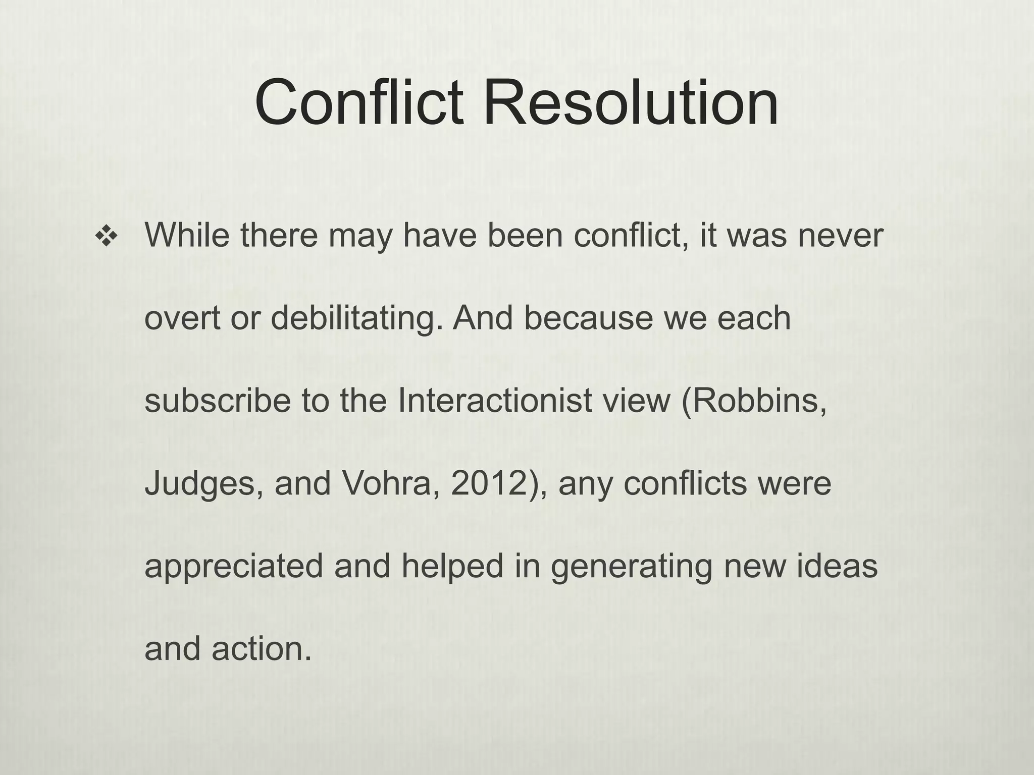 Conflict Resolution
 While there may have been conflict, it was never
overt or debilitating. And because we each
subscribe to the Interactionist view (Robbins,
Judges, and Vohra, 2012), any conflicts were
appreciated and helped in generating new ideas
and action.
 