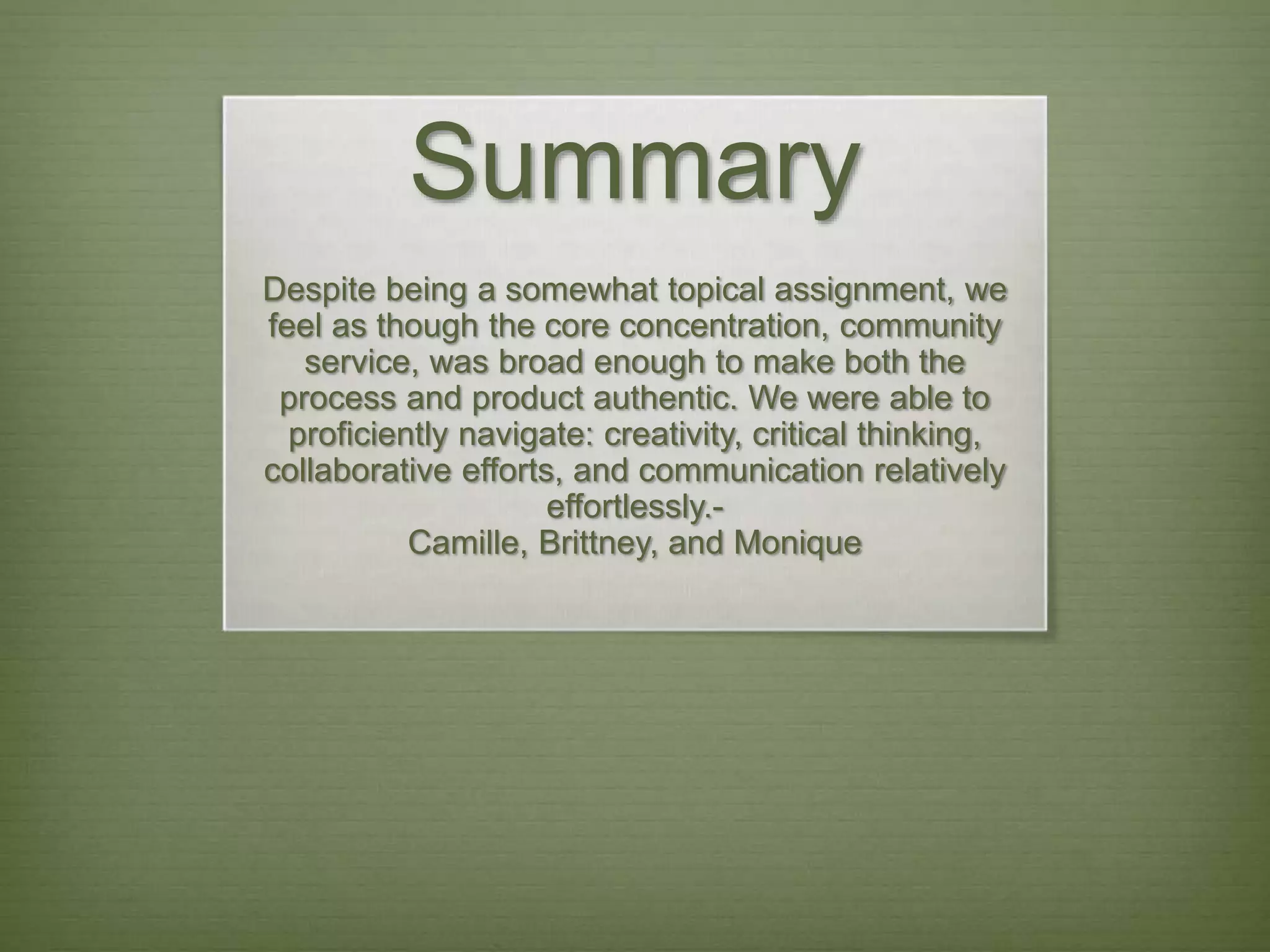 Summary
Despite being a somewhat topical assignment, we
feel as though the core concentration, community
service, was broad enough to make both the
process and product authentic. We were able to
proficiently navigate: creativity, critical thinking,
collaborative efforts, and communication relatively
effortlessly.-
Camille, Brittney, and Monique
 