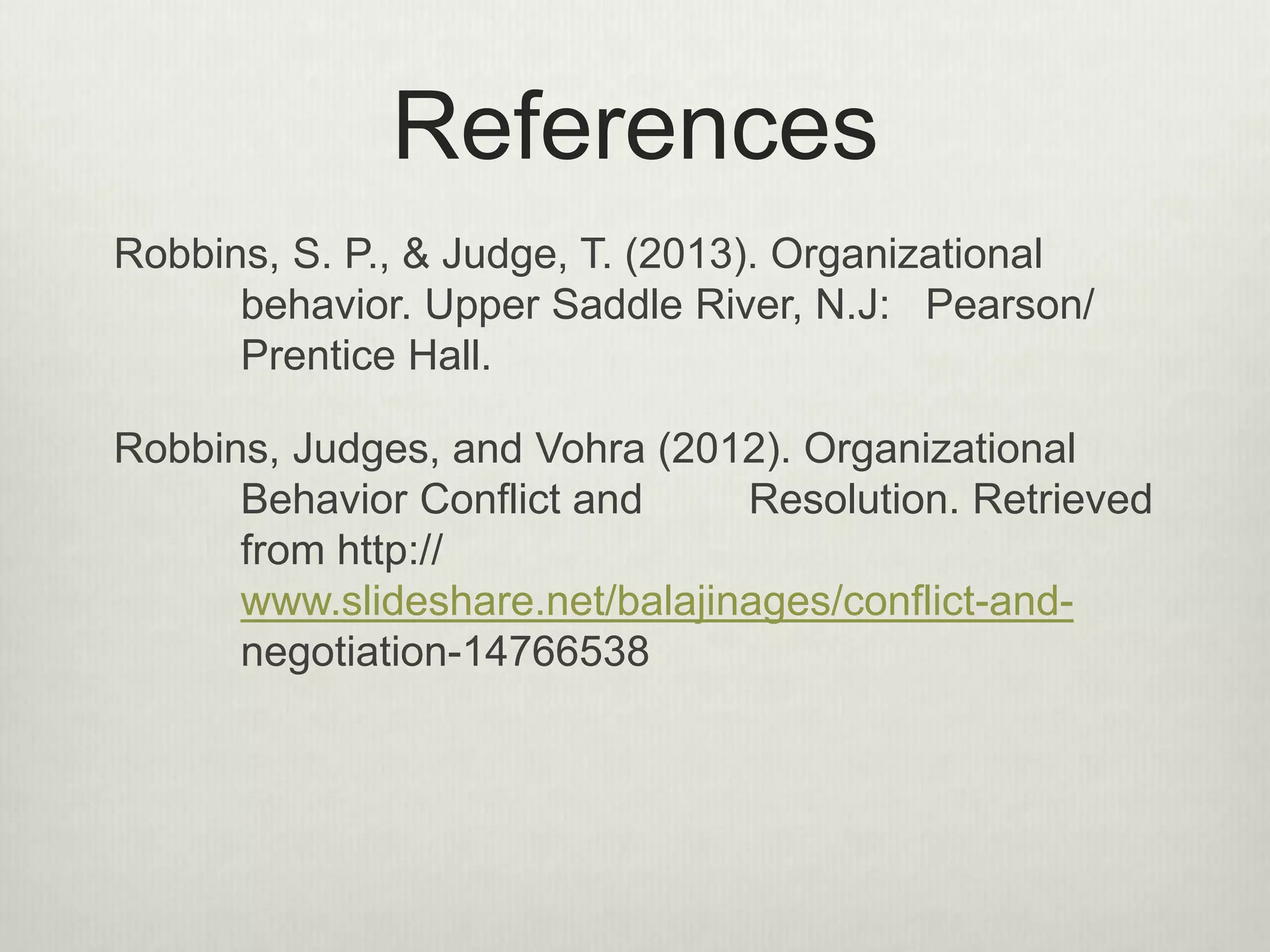 References
Robbins, S. P., & Judge, T. (2013). Organizational
behavior. Upper Saddle River, N.J: Pearson/
Prentice Hall.
Robbins, Judges, and Vohra (2012). Organizational
Behavior Conflict and Resolution. Retrieved
from http://
www.slideshare.net/balajinages/conflict-and-
negotiation-14766538
 