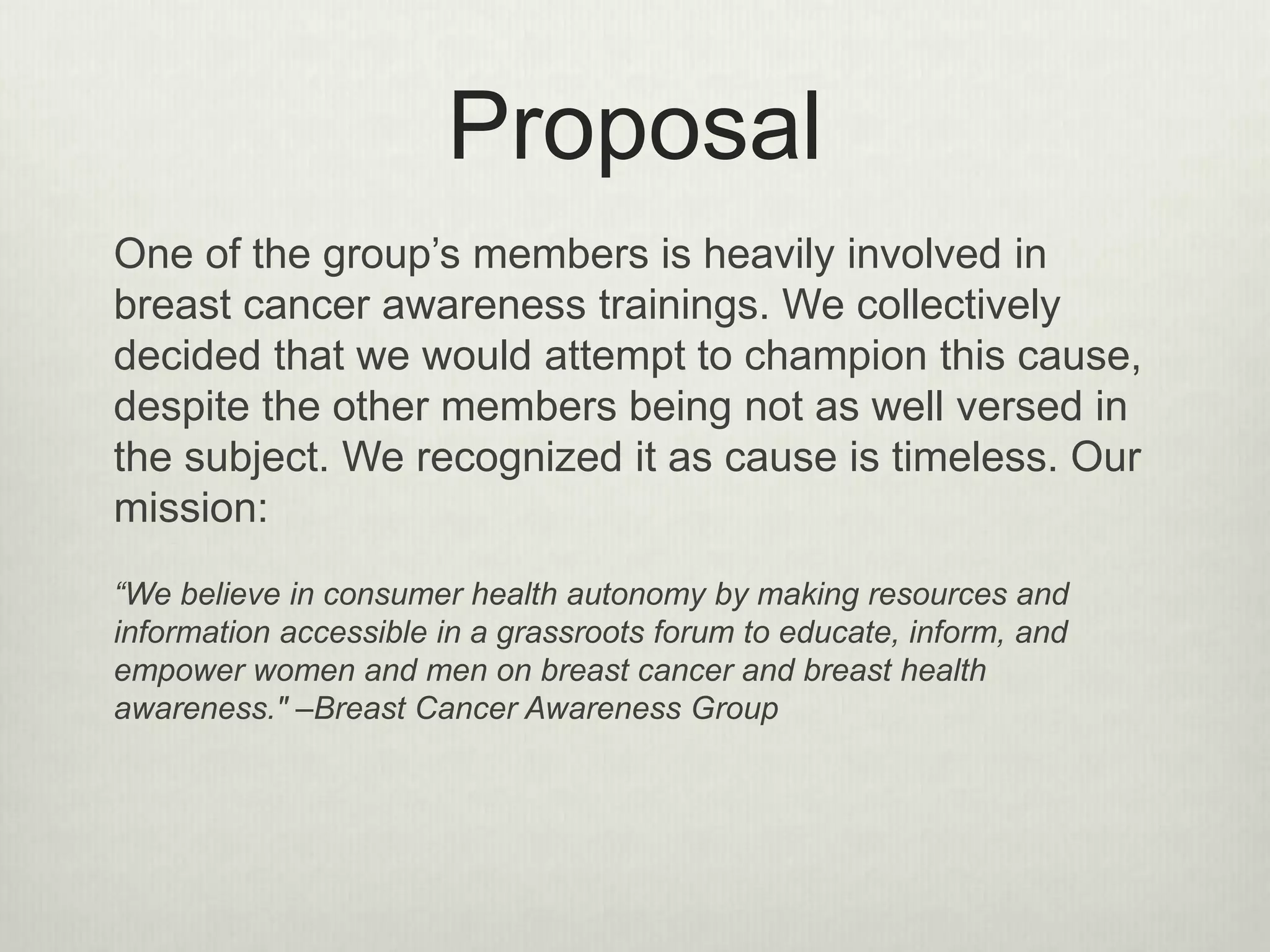 Proposal
One of the group’s members is heavily involved in
breast cancer awareness trainings. We collectively
decided that we would attempt to champion this cause,
despite the other members being not as well versed in
the subject. We recognized it as cause is timeless. Our
mission:
“We believe in consumer health autonomy by making resources and
information accessible in a grassroots forum to educate, inform, and
empower women and men on breast cancer and breast health
awareness." –Breast Cancer Awareness Group
 