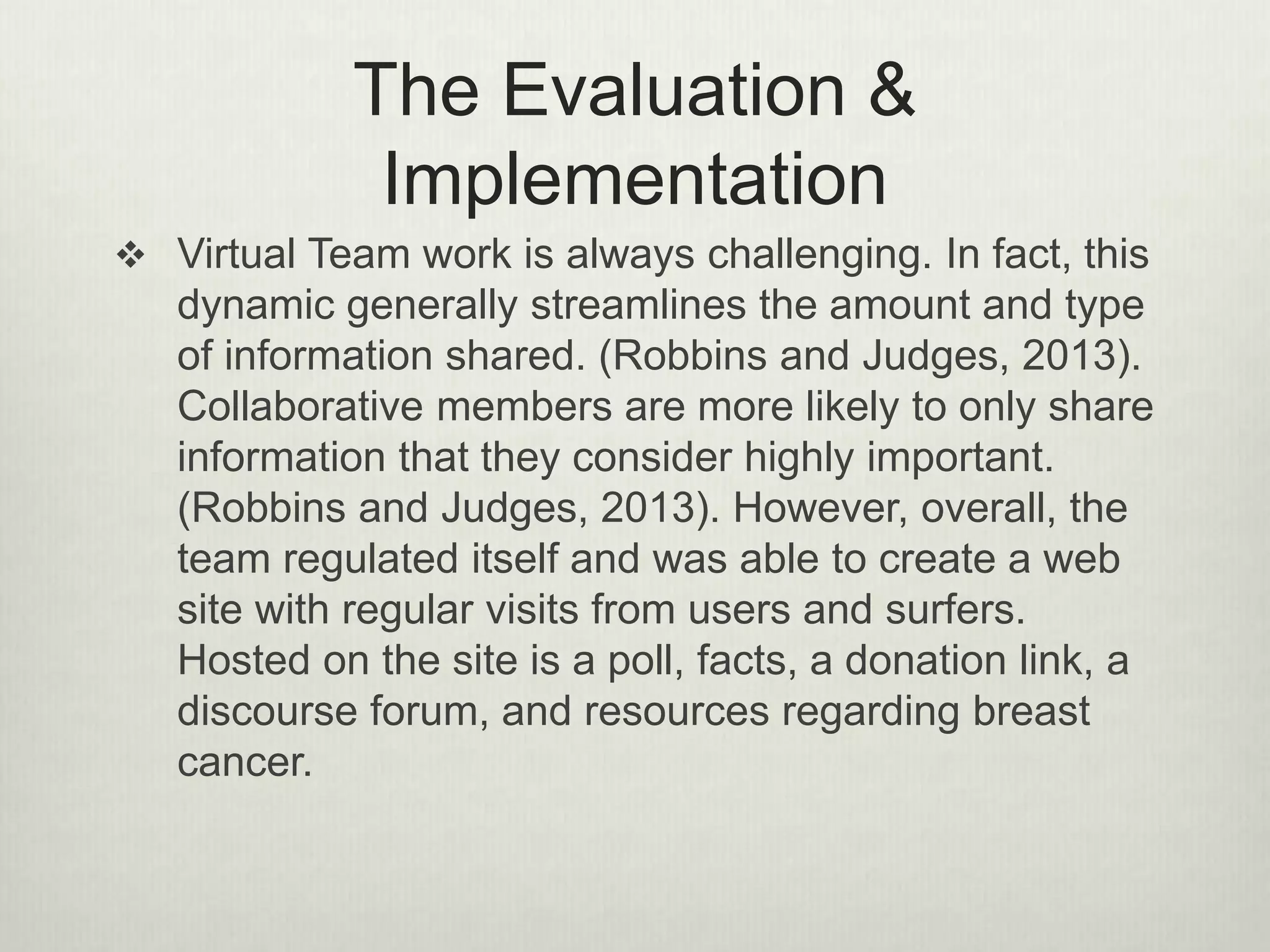 The Evaluation &
Implementation
 Virtual Team work is always challenging. In fact, this
dynamic generally streamlines the amount and type
of information shared. (Robbins and Judges, 2013).
Collaborative members are more likely to only share
information that they consider highly important.
(Robbins and Judges, 2013). However, overall, the
team regulated itself and was able to create a web
site with regular visits from users and surfers.
Hosted on the site is a poll, facts, a donation link, a
discourse forum, and resources regarding breast
cancer.
 