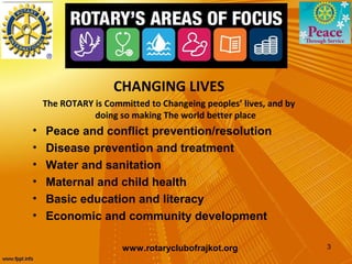 CHANGING LIVES
    The ROTARY is Committed to Changeing peoples’ lives, and by
               doing so making The world better place
•   Peace and conflict prevention/resolution
•   Disease prevention and treatment
•   Water and sanitation
•   Maternal and child health
•   Basic education and literacy
•   Economic and community development

                      www.rotaryclubofrajkot.org                  3
 