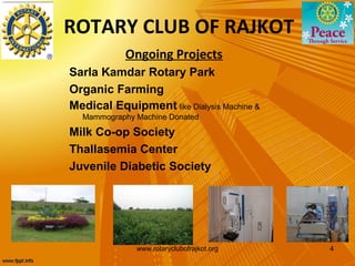 ROTARY CLUB OF RAJKOT
            Ongoing Projects
Sarla Kamdar Rotary Park
Organic Farming
Medical Equipment like Dialysis Machine &
  Mammography Machine Donated

Milk Co-op Society
Thallasemia Center
Juvenile Diabetic Society




              www.rotaryclubofrajkot.org    4
 