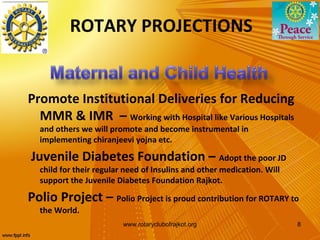 ROTARY PROJECTIONS


Promote Institutional Deliveries for Reducing
  MMR & IMR – Working with Hospital like Various Hospitals
  and others we will promote and become instrumental in
  implementing chiranjeevi yojna etc.

Juvenile Diabetes Foundation – Adopt the poor JD
  child for their regular need of Insulins and other medication. Will
  support the Juvenile Diabetes Foundation Rajkot.

Polio Project – Polio Project is proud contribution for ROTARY to
  the World.
                         www.rotaryclubofrajkot.org                     8
 