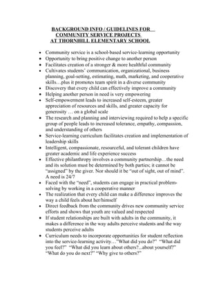 BACKGROUND INFO / GUIDELINES FOR
        COMMUNITY SERVICE PROJECTS
      AT THORNHILL ELEMENTARY SCHOOL

•   Community service is a school-based service-learning opportunity
•   Opportunity to bring positive change to another person
•   Facilitates creation of a stronger & more healthful community
•   Cultivates students’ communication, organizational, business
    planning, goal-setting, estimating, math, marketing, and cooperative
    skills…plus it promotes team spirit in a diverse community
•   Discovery that every child can effectively improve a community
•   Helping another person in need is very empowering
•   Self-empowerment leads to increased self-esteem, greater
    appreciation of resources and skills, and greater capacity for
    generosity … on a global scale
•   The research and planning and interviewing required to help a specific
    group of people leads to increased tolerance, empathy, compassion,
    and understanding of others
•   Service-learning curriculum facilitates creation and implementation of
    leadership skills
•   Intelligent, compassionate, resourceful, and tolerant children have
    greater academic and life experience success
•   Effective philanthropy involves a community partnership…the need
    and its solution must be determined by both parties; it cannot be
    “assigned” by the giver. Nor should it be “out of sight, out of mind”.
    A need is 24/7
•   Faced with the “need”, students can engage in practical problem-
    solving by working in a cooperative manner
•   The realization that every child can make a difference improves the
    way a child feels about her/himself
•   Direct feedback from the community drives new community service
    efforts and shows that youth are valued and respected
•   If student relationships are built with adults in the community, it
    makes a difference in the way adults perceive students and the way
    students perceive adults
•   Curriculum needs to incorporate opportunities for student reflection
    into the service-learning activity…”What did you do?” “What did
    you feel?” “What did you learn about others?...about yourself?”
    “What do you do next?” “Why give to others?”
 